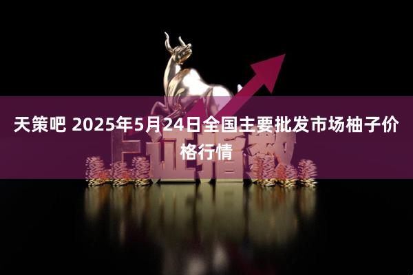 天策吧 2025年5月24日全国主要批发市场柚子价格行情