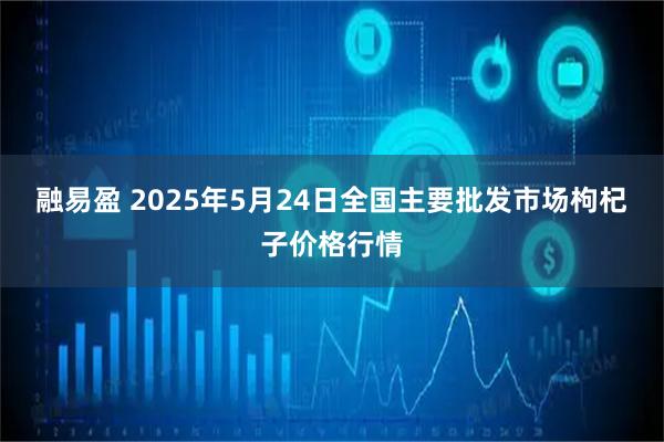 融易盈 2025年5月24日全国主要批发市场枸杞子价格行情
