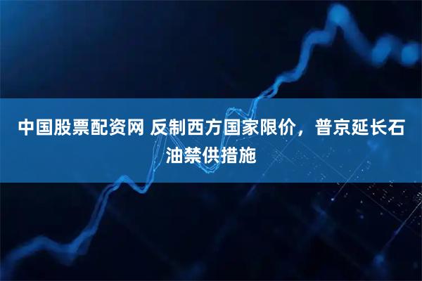 中国股票配资网 反制西方国家限价，普京延长石油禁供措施