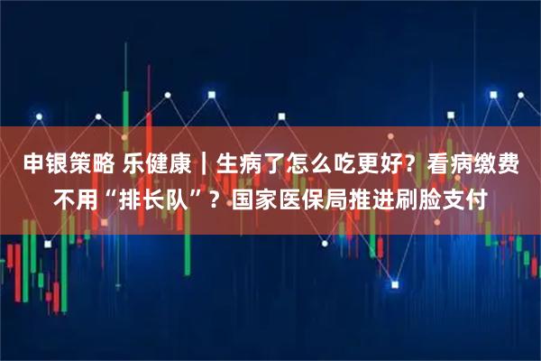 申银策略 乐健康|生病了怎么吃更好?看病缴费不用“排长队”?国家医保局推进刷脸支付