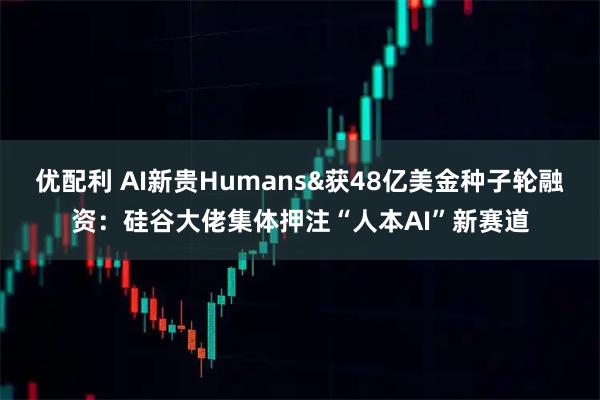 优配利 AI新贵Humans&获48亿美金种子轮融资：硅谷大佬集体押注“人本AI”新赛道