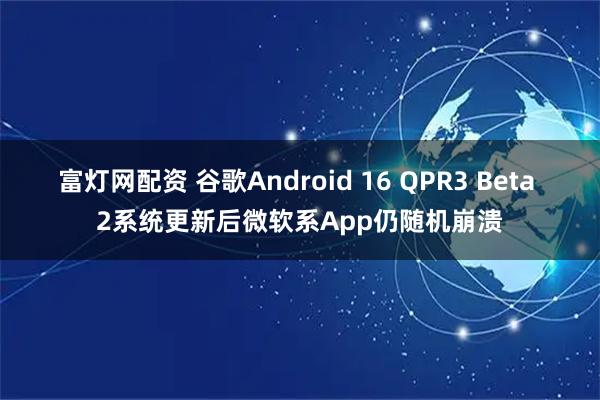 富灯网配资 谷歌Android 16 QPR3 Beta 2系统更新后微软系App仍随机崩溃