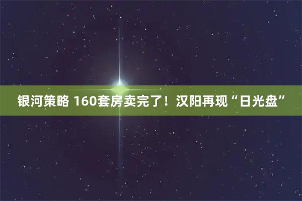 银河策略 160套房卖完了！汉阳再现“日光盘”