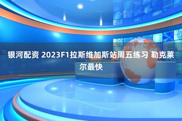 银河配资 2023F1拉斯维加斯站周五练习 勒克莱尔最快