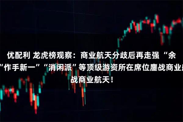 优配利 龙虎榜观察：商业航天分歧后再走强 “余哥”“作手新一”“消闲派”等顶级游资所在席位鏖战商业航天！
