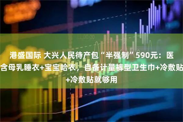 港盛国际 大兴人民待产包“半强制”590元：医院套装含母乳睡衣+宝宝哈衣，自备计量裤型卫生巾+冷敷贴就够用