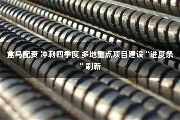 盒马配资 冲刺四季度 多地重点项目建设“进度条”刷新