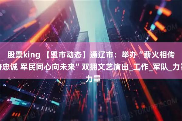 股票king 【盟市动态】通辽市：举办“薪火相传铸忠诚 军民同心向未来”双拥文艺演出_工作_军队_力量