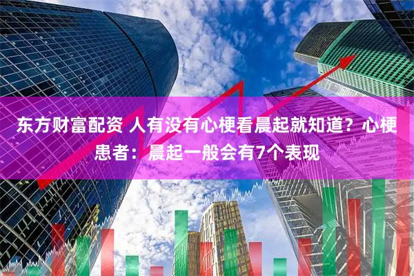 东方财富配资 人有没有心梗看晨起就知道？心梗患者：晨起一般会有7个表现